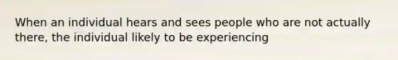 When an individual hears and sees people who are not actually there, the individual likely to be experiencing