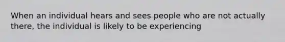 When an individual hears and sees people who are not actually there, the individual is likely to be experiencing