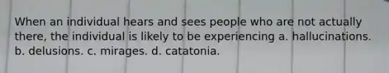 When an individual hears and sees people who are not actually there, the individual is likely to be experiencing a. hallucinations. b. delusions. c. mirages. d. catatonia.