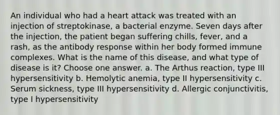 An individual who had a heart attack was treated with an injection of streptokinase, a bacterial enzyme. Seven days after the injection, the patient began suffering chills, fever, and a rash, as the antibody response within her body formed immune complexes. What is the name of this disease, and what type of disease is it? Choose one answer. a. The Arthus reaction, type III hypersensitivity b. Hemolytic anemia, type II hypersensitivity c. Serum sickness, type III hypersensitivity d. Allergic conjunctivitis, type I hypersensitivity