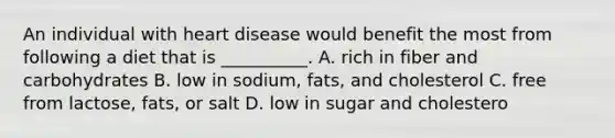 An individual with heart disease would benefit the most from following a diet that is __________. A. rich in fiber and carbohydrates B. low in sodium, fats, and cholesterol C. free from lactose, fats, or salt D. low in sugar and cholestero