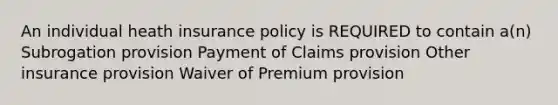 An individual heath insurance policy is REQUIRED to contain a(n) Subrogation provision Payment of Claims provision Other insurance provision Waiver of Premium provision