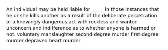 An individual may be held liable for _____ in those instances that he or she kills another as a result of the deliberate perpetration of a knowingly dangerous act with reckless and wanton unconcern and indifference as to whether anyone is harmed or not. voluntary manslaughter second-degree murder first-degree murder depraved heart murder