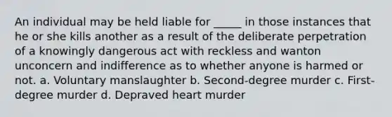 An individual may be held liable for _____ in those instances that he or she kills another as a result of the deliberate perpetration of a knowingly dangerous act with reckless and wanton unconcern and indifference as to whether anyone is harmed or not. a. Voluntary manslaughter b. Second-degree murder c. First-degree murder d. Depraved heart murder