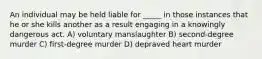 An individual may be held liable for _____ in those instances that he or she kills another as a result engaging in a knowingly dangerous act. A) voluntary manslaughter B) second-degree murder C) first-degree murder D) depraved heart murder