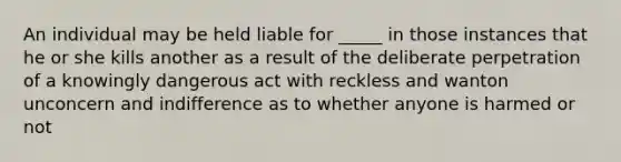 An individual may be held liable for _____ in those instances that he or she kills another as a result of the deliberate perpetration of a knowingly dangerous act with reckless and wanton unconcern and indifference as to whether anyone is harmed or not