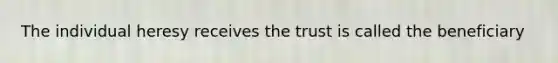 The individual heresy receives the trust is called the beneficiary