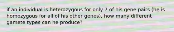 if an individual is heterozygous for only 7 of his gene pairs (he is homozygous for all of his other genes), how many different gamete types can he produce?