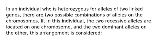 In an individual who is heterozygous for alleles of two linked genes, there are two possible combinations of alleles on the chromosomes. If, in this individual, the two recessive alleles are located on one chromosome, and the two dominant alleles on the other, this arrangement is considered: