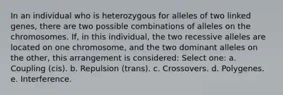 In an individual who is heterozygous for alleles of two linked genes, there are two possible combinations of alleles on the chromosomes. If, in this individual, the two recessive alleles are located on one chromosome, and the two dominant alleles on the other, this arrangement is considered: Select one: a. Coupling (cis). b. Repulsion (trans). c. Crossovers. d. Polygenes. e. Interference.