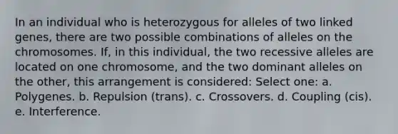 In an individual who is heterozygous for alleles of two linked genes, there are two possible combinations of alleles on the chromosomes. If, in this individual, the two recessive alleles are located on one chromosome, and the two dominant alleles on the other, this arrangement is considered: Select one: a. Polygenes. b. Repulsion (trans). c. Crossovers. d. Coupling (cis). e. Interference.