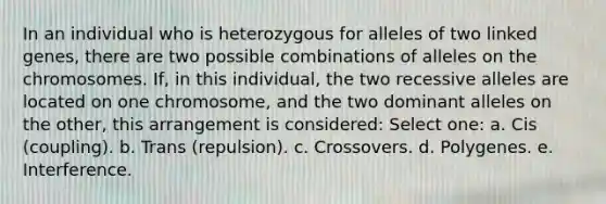 In an individual who is heterozygous for alleles of two linked genes, there are two possible combinations of alleles on the chromosomes. If, in this individual, the two recessive alleles are located on one chromosome, and the two dominant alleles on the other, this arrangement is considered: Select one: a. Cis (coupling). b. Trans (repulsion). c. Crossovers. d. Polygenes. e. Interference.