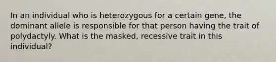 In an individual who is heterozygous for a certain gene, the dominant allele is responsible for that person having the trait of polydactyly. What is the masked, recessive trait in this individual?