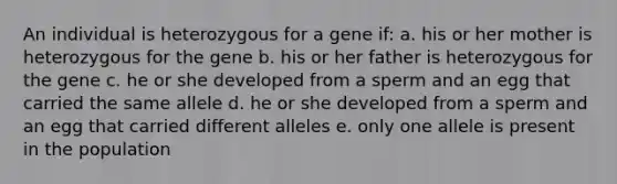 An individual is heterozygous for a gene if: a. his or her mother is heterozygous for the gene b. his or her father is heterozygous for the gene c. he or she developed from a sperm and an egg that carried the same allele d. he or she developed from a sperm and an egg that carried different alleles e. only one allele is present in the population