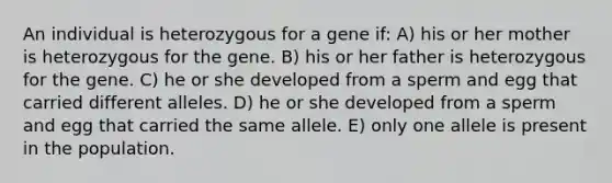 An individual is heterozygous for a gene if: A) his or her mother is heterozygous for the gene. B) his or her father is heterozygous for the gene. C) he or she developed from a sperm and egg that carried different alleles. D) he or she developed from a sperm and egg that carried the same allele. E) only one allele is present in the population.