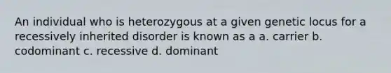 An individual who is heterozygous at a given genetic locus for a recessively inherited disorder is known as a a. carrier b. codominant c. recessive d. dominant