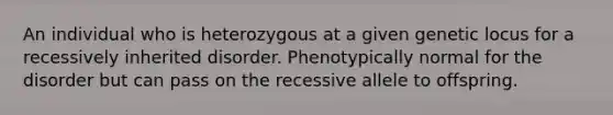 An individual who is heterozygous at a given genetic locus for a recessively inherited disorder. Phenotypically normal for the disorder but can pass on the recessive allele to offspring.