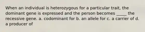 When an individual is heterozygous for a particular trait, the dominant gene is expressed and the person becomes _____ the recessive gene. a. codominant for b. an allele for c. a carrier of d. a producer of