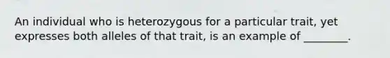 An individual who is heterozygous for a particular trait, yet expresses both alleles of that trait, is an example of ________.