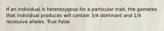 If an individual is heterozygous for a particular trait, the gametes that individual produces will contain 3/4 dominant and 1/4 recessive alleles. True False