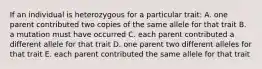 If an individual is heterozygous for a particular trait: A. one parent contributed two copies of the same allele for that trait B. a mutation must have occurred C. each parent contributed a different allele for that trait D. one parent two different alleles for that trait E. each parent contributed the same allele for that trait