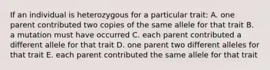 If an individual is heterozygous for a particular trait: A. one parent contributed two copies of the same allele for that trait B. a mutation must have occurred C. each parent contributed a different allele for that trait D. one parent two different alleles for that trait E. each parent contributed the same allele for that trait