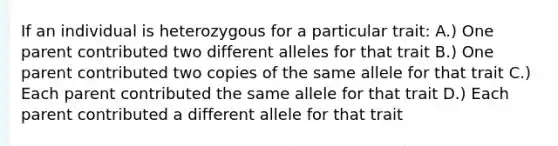 If an individual is heterozygous for a particular trait: A.) One parent contributed two different alleles for that trait B.) One parent contributed two copies of the same allele for that trait C.) Each parent contributed the same allele for that trait D.) Each parent contributed a different allele for that trait