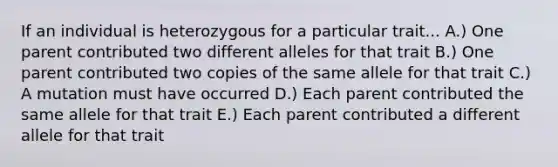 If an individual is heterozygous for a particular trait... A.) One parent contributed two different alleles for that trait B.) One parent contributed two copies of the same allele for that trait C.) A mutation must have occurred D.) Each parent contributed the same allele for that trait E.) Each parent contributed a different allele for that trait