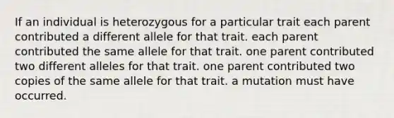 If an individual is heterozygous for a particular trait each parent contributed a different allele for that trait. each parent contributed the same allele for that trait. one parent contributed two different alleles for that trait. one parent contributed two copies of the same allele for that trait. a mutation must have occurred.