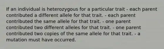 If an individual is heterozygous for a particular trait - each parent contributed a different allele for that trait. - each parent contributed the same allele for that trait. - one parent contributed two different alleles for that trait. - one parent contributed two copies of the same allele for that trait. - a mutation must have occurred.