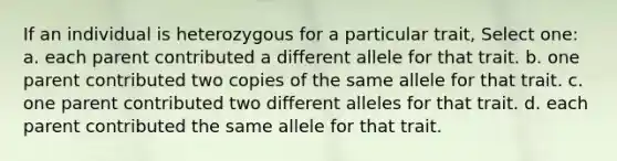 If an individual is heterozygous for a particular trait, Select one: a. each parent contributed a different allele for that trait. b. one parent contributed two copies of the same allele for that trait. c. one parent contributed two different alleles for that trait. d. each parent contributed the same allele for that trait.