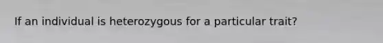 If an individual is heterozygous for a particular trait?