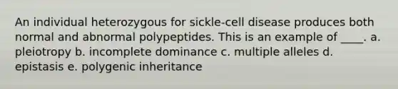 An individual heterozygous for sickle-cell disease produces both normal and abnormal polypeptides. This is an example of ____. a. pleiotropy b. incomplete dominance c. multiple alleles d. epistasis e. polygenic inheritance