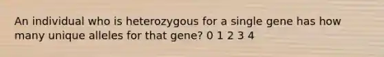 An individual who is heterozygous for a single gene has how many unique alleles for that gene? 0 1 2 3 4