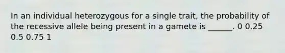In an individual heterozygous for a single trait, the probability of the recessive allele being present in a gamete is ______. 0 0.25 0.5 0.75 1