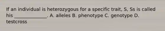 If an individual is heterozygous for a specific trait, S, Ss is called his ______________. A. alleles B. phenotype C. genotype D. testcross