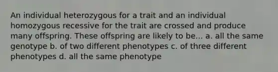 An individual heterozygous for a trait and an individual homozygous recessive for the trait are crossed and produce many offspring. These offspring are likely to be... a. all the same genotype b. of two different phenotypes c. of three different phenotypes d. all the same phenotype