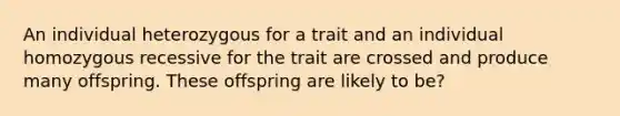 An individual heterozygous for a trait and an individual homozygous recessive for the trait are crossed and produce many offspring. These offspring are likely to be?