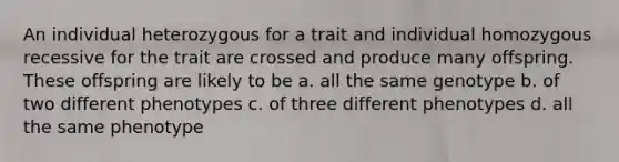 An individual heterozygous for a trait and individual homozygous recessive for the trait are crossed and produce many offspring. These offspring are likely to be a. all the same genotype b. of two different phenotypes c. of three different phenotypes d. all the same phenotype