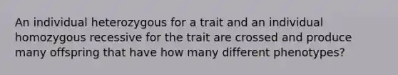 An individual heterozygous for a trait and an individual homozygous recessive for the trait are crossed and produce many offspring that have how many different phenotypes?