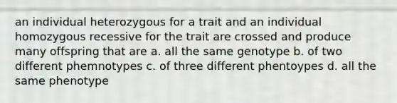 an individual heterozygous for a trait and an individual homozygous recessive for the trait are crossed and produce many offspring that are a. all the same genotype b. of two different phemnotypes c. of three different phentoypes d. all the same phenotype