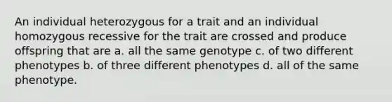 An individual heterozygous for a trait and an individual homozygous recessive for the trait are crossed and produce offspring that are a. all the same genotype c. of two different phenotypes b. of three different phenotypes d. all of the same phenotype.