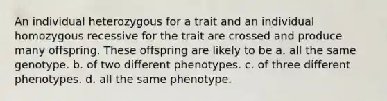 An individual heterozygous for a trait and an individual homozygous recessive for the trait are crossed and produce many offspring. These offspring are likely to be a. all the same genotype. b. of two different phenotypes. c. of three different phenotypes. d. all the same phenotype.