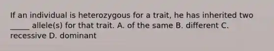 If an individual is heterozygous for a trait, he has inherited two _____ allele(s) for that trait. A. of the same B. different C. recessive D. dominant