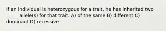 If an individual is heterozygous for a trait, he has inherited two _____ allele(s) for that trait. A) of the same B) different C) dominant D) recessive