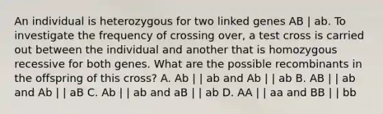 An individual is heterozygous for two linked genes AB | ab. To investigate the frequency of crossing over, a test cross is carried out between the individual and another that is homozygous recessive for both genes. What are the possible recombinants in the offspring of this cross? A. Ab | | ab and Ab | | ab B. AB | | ab and Ab | | aB C. Ab | | ab and aB | | ab D. AA | | aa and BB | | bb