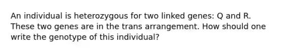 An individual is heterozygous for two linked genes: Q and R. These two genes are in the trans arrangement. How should one write the genotype of this individual?