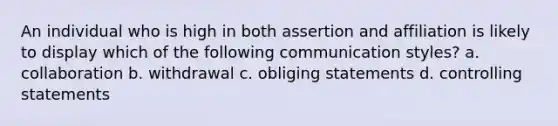 An individual who is high in both assertion and affiliation is likely to display which of the following communication styles? a. collaboration b. withdrawal c. obliging statements d. controlling statements