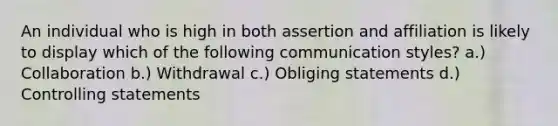 An individual who is high in both assertion and affiliation is likely to display which of the following communication styles? a.) Collaboration b.) Withdrawal c.) Obliging statements d.) Controlling statements