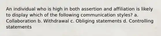 An individual who is high in both assertion and affiliation is likely to display which of the following communication styles? a. Collaboration b. Withdrawal c. Obliging statements d. Controlling statements